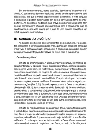 A FAMÍLIA CRISTÃ E OS ATAQUES DO INIMIGO
Em nenhum momento, neste capítulo, desejamos incentivar o di-
vórcio. O casamento deve ser realizado dentro de uma perspectiva para
toda a vida, até que a morte separe o casal. Entretanto, a vida conjugal
é complexa, e podem surgir casos em que a convivência torna-se insu-
portável. As exceções, na Bíblia, são prova do amor de Deus para com
os que permanecem fiéis aos seus princípios para o casamento, não os
condenando a uma vida inteira sob o jugo de uma penosa servidão a um
infiel, desviado ou incrédulo.
III - CAUSAS DO DIVÓRCIO
As causas do divórcio são semelhantes às do adultério. Há aspec-
tos específicos a serem considerados, mas, quando um casal não consegue
mais viver a aliança conjugal, certamente, é porque um ou os dois deixam
de cumprir as orientações da Palavra de Deus para o matrimônio.
1. De ordem espiritual
a) Falta do amor de Deus. A Bíblia, a Palavra de Deus, é o manual do
casamento feliz. O apóstolo Paulo, inspirado por Deus, exortou os casais
sobre como viver bem, no matrimônio, cumprindo a vontade daquEle
que criou o casamento, na origem de todas as coisas. Um casamento,
na visão de Deus, só pode tornar-se duradouro, se o casal observar os
princípios do seu manual, que é a Bíblia. Em primeiro lugar, deve exis
tir, nos corações, o amor de Deus. Este amor deve estar arraigado em
nossos corações (Rm 5.5b). Quando a pessoa ama a Deus, o respeita e o
obedece (SI 128.1), tem prazer na lei do Senhor (SI 1). O amor de Deus,
preenchendo o coração dos cônjuges é fundamental para que a aliança
do matrimônio seja forte e duradoura. Sem esse amor, dominando avida
a dois, é impossível ter um casamento feliz. O Diabo encontra brechas
para semear a falta de interesse de um pelo outro, de insatisfação, e de
infidelidade, que pode levar ao divórcio.
b) Falta de relacionamento do casal com Deus. Como foi dito sobre
a infidelidade, quando o esposo e a esposa cultivam o relacionamento
com Deus em seu lar, dando tempo para atividades simples, no aspecto
espiritual, a tendência é que o casamento seja fortalecido e sua família
edificada. E no lar que deve ter início o culto a Deus. Quando o casal
cultiva o relacionamento espiritual com Deus, no seio da família, está
86
 