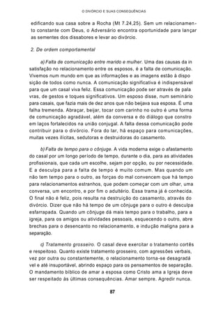 O DIVÓRCIO E SUAS CONSEQUÊNCIAS
edificando sua casa sobre a Rocha (Mt 7.24,25). Sem um relacionamen-
to constante com Deus, o Adversário encontra oportunidade para lançar
as sementes dos dissabores e levar ao divórcio.
2. De ordem comportamental
a) Falta de comunicação entre marido e mulher. Uma das causas da in
satisfação no relacionamento entre os esposos, é a falta de comunicação.
Vivemos num mundo em que as informações e as imagens estão à dispo
sição de todos como nunca. A comunicação significativa é indispensável
para que um casal viva feliz. Essa comunicação pode ser através de pala
vras, de gestos e toques significativos. Um esposo disse, num seminário
para casais, que fazia mais de dez anos que não beijava sua esposa. É uma
falha tremenda. Abraçar, beijar, tocar com carinho no outro é uma forma
de comunicação agradável, além da conversa e do diálogo que constro
em laços fortalecidos na união conjugal. A falta dessa comunicação pode
contribuir para o divórcio. Fora do lar, há espaço para comunicações,
muitas vezes ilícitas, sedutoras e destruidoras do casamento.
b) Falta de tempo para o cônjuge. A vida moderna exige o afastamento
do casal por um longo período de tempo, durante o dia, para as atividades
profissionais, que cada um escolhe, sejam por opção, ou por necessidade.
E a desculpa para a falta de tempo é muito comum. Mas quando um
não tem tempo para o outro, as forças do mal convencem que há tempo
para relacionamentos estranhos, que podem começar com um olhar, uma
conversa, um encontro, e por fim o adultério. Essa trama já é conhecida.
O final não é feliz, pois resulta na destruição do casamento, através do
divórcio. Dizer que não há tempo de um cônjuge para o outro é desculpa
esfarrapada. Quando um cônjuge dá mais tempo para o trabalho, para a
igreja, para os amigos ou atividades pessoais, esquecendo o outro, abre
brechas para o desencanto no relacionamento, e indução maligna para a
separação.
c) Tratamento grosseiro. O casal deve exercitar o tratamento cortês
e respeitoso. Quanto existe tratamento grosseiro, com agressões verbais,
vez por outra ou constantemente, o relacionamento torna-se desagradá
vel e até insuportável, abrindo espaço para os pensamentos de separação.
O mandamento bíblico de amar a esposa como Cristo ama a Igreja deve
ser respeitado às últimas consequências. Amar sempre. Agredir nunca.
87
 