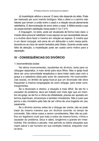 A FAMÍLIA CRISTÃ E OS ATAQUES DO INIMIGO
d) Insatisfação afetiva e sexual. O sexo não depende do afeto. Pode
ser realizado por puro instinto biológico. Mas o afeto e o carinho são
fatores que tornam a união entre o casal e a relação sexual plenamente
satisfatória. E demonstração de amor entre o casal. A Bíblia exorta a que
os casais tenham satisfação nessa parte (1 Co 7.3-7).
A linguagem, no texto, pode ser atualizada de forma mais clara: o
marido deve procurar satisfazer à sua esposa na sua necessidade sexual,
e a mulher deve fazer o mesmo em relação ao esposo. E mostra que
é um dever conjugal, sob pena de um defraudar o outro nessa parte,
levando-os ao risco de serem tentados pelo Diabo. Quando existe essa
falta de atenção, a insatisfação pode ser usada como motivo para a
separação.
IV - CONSEQUÊNCIAS DO DIVÓRCIO
1. Inconveniências sociais
Há sérios inconvenientes, resultantes do divórcio, tanto para os
cônjuges separados, e mais ainda para seus filhos. Mas a igreja local
deve ser uma comunidade terapêutica e deve tratar cada caso com a
graça e a sabedoria dada pelo autor do casamento. Há inconveniên-
cias sociais, no âmbito da igreja local já que um divorciado não deve
frequentar a mesma congregação do outro cônjuge, para evitar cons-
trangimentos.
Se o divorciado é obreiro, a situação é mais difícil. Se ele for o
causador do problema, deve ser tratado com mais rigor que um mem-
bro da igreja; se ele for a vítima da infidelidade, precisa ser apoiado em
termos espirituais, emocionais e também ministeriais. Não é justo que
perca o seu ministério pelo fato de ser vítima de uma tragédia em seu
casamento.
Se o divórcio ocorreu antes de o cônjuge ser crente, não se pode
tratar da mesma maneira que um divórcio ocorrido no tempo de
conversão. São vários casos a serem considerados. Mas não se justi-
fica um legalismo cruel que trata a todos da mesma forma, vítima e
causador do problema. Deus é sábio, longânimo e grande em mise-
ricórdia. Ele condena o pecado, mas permite ou tolera situações que
visam salvar o ser humano em sua condição instável, enquanto viver
na terra.
 
