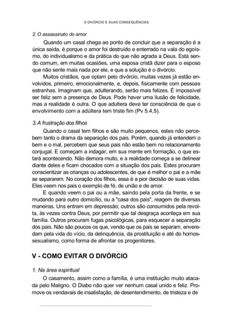 O DIVÓRCIO E SUAS CONSEQUÊNCIAS
2. O assassinato do amor
Quando um casal chega ao ponto de concluir que a separação é a
única saída, é porque o amor foi destruído e enterrado na vala do egoís-
mo, do individualismo e da prática do que não agrada a Deus. Está sen-
do comum, em muitas ocasiões, uma esposa cristã dizer para o esposo
que não sente mais nada por ele, e que a solução é o divórcio.
Muitos cristãos, que optam pelo divórcio, muitas vezes já estão en-
volvidos, primeiro, emocionalmente, e, depois, fisicamente com pessoas
estranhas. Imaginam que, adulterando, serão mais felizes. É impossível
ser feliz sem a presença de Deus. Pode haver uma ilusão de felicidade,
mas a realidade é outra. O que adultera deve ter consciência de que o
envolvimento com a adúltera tem triste fim (Pv 5.4,5).
3. A frustração dos filhos
Quando o casal tem filhos e são muito pequenos, estes não perce-
bem tanto o drama da separação dos pais. Porém, quando já entendem o
bem e o mal, percebem que seus pais não estão bem no relacionamento
conjugal. E começam a indagar, em sua mente em formação, o que es-
tará acontecendo. Não demora muito, e a realidade começa a se delinear
diante deles e ficam chocados com a situação dos pais. Estes procuram
conscientizar as crianças ou adolescentes, de que é melhor o pai e a mãe
se separarem. No coração dos filhos, essa é a pior decisão de suas vidas.
Eles veem nos pais o exemplo de fé, de união e de amor.
E quando veem o pai ou a mãe, saindo pela porta da frente, e se
mudando para outro domicílio, ou a "casa dos pais", reagem de diversas
maneiras. Uns entram em depressão; outros são consumidos pela revol-
ta, às vezes contra Deus, por permitir que tal desgraça aconteça em sua
família. Outros procuram fugas psicológicas, para esquecer a separação
dos pais. Não são poucos os que, vendo que os pais se separam, envere-
dam pela vida do vício, da delinquência, da prostituição e até do homos-
sexualismo, como forma de afrontar os progenitores.
V - COMO EVITAR O DIVÓRCIO
1. Na área espiritual
O casamento, assim como a família, é uma instituição muito ataca-
da pelo Maligno. O Diabo não quer ver nenhum casal unido e feliz. Pro-
move os vendavais de insatisfação, de desentendimento, de tristeza e de
 