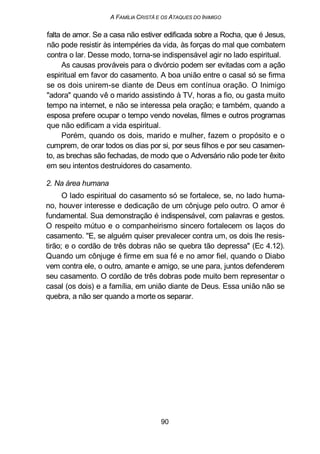 A FAMÍLIA CRISTÃ E OS ATAQUES DO INIMIGO
falta de amor. Se a casa não estiver edificada sobre a Rocha, que é Jesus,
não pode resistir às intempéries da vida, às forças do mal que combatem
contra o lar. Desse modo, torna-se indispensável agir no lado espiritual.
As causas prováveis para o divórcio podem ser evitadas com a ação
espiritual em favor do casamento. A boa união entre o casal só se firma
se os dois unirem-se diante de Deus em contínua oração. O Inimigo
"adora" quando vê o marido assistindo à TV, horas a fio, ou gasta muito
tempo na internet, e não se interessa pela oração; e também, quando a
esposa prefere ocupar o tempo vendo novelas, filmes e outros programas
que não edificam a vida espiritual.
Porém, quando os dois, marido e mulher, fazem o propósito e o
cumprem, de orar todos os dias por si, por seus filhos e por seu casamen-
to, as brechas são fechadas, de modo que o Adversário não pode ter êxito
em seu intentos destruidores do casamento.
2. Na área humana
O lado espiritual do casamento só se fortalece, se, no lado huma-
no, houver interesse e dedicação de um cônjuge pelo outro. O amor é
fundamental. Sua demonstração é indispensável, com palavras e gestos.
O respeito mútuo e o companheirismo sincero fortalecem os laços do
casamento. "E, se alguém quiser prevalecer contra um, os dois lhe resis-
tirão; e o cordão de três dobras não se quebra tão depressa" (Ec 4.12).
Quando um cônjuge é firme em sua fé e no amor fiel, quando o Diabo
vem contra ele, o outro, amante e amigo, se une para, juntos defenderem
seu casamento. O cordão de três dobras pode muito bem representar o
casal (os dois) e a família, em união diante de Deus. Essa união não se
quebra, a não ser quando a morte os separar.
90
 