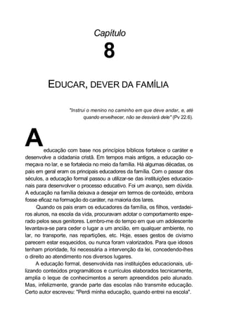 Capítulo
8
EDUCAR, DEVER DA FAMÍLIA
"Instrui o menino no caminho em que deve andar, e, até
quando envelhecer, não se desviará dele" (Pv 22.6).
Aeducação com base nos princípios bíblicos fortalece o caráter e
desenvolve a cidadania cristã. Em tempos mais antigos, a educação co-
meçava no lar, e se fortalecia no meio da família. Há algumas décadas, os
pais em geral eram os principais educadores da família. Com o passar dos
séculos, a educação formal passou a utilizar-se das instituições educacio-
nais para desenvolver o processo educativo. Foi um avanço, sem dúvida.
A educação na família deixava a desejar em termos de conteúdo, embora
fosse eficaz na formação do caráter, na maioria dos lares.
Quando os pais eram os educadores da família, os filhos, verdadei-
ros alunos, na escola da vida, procuravam adotar o comportamento espe-
rado pelos seus genitores. Lembro-me do tempo em que um adolescente
levantava-se para ceder o lugar a um ancião, em qualquer ambiente, no
lar, no transporte, nas repartições, etc. Hoje, esses gestos de civismo
parecem estar esquecidos, ou nunca foram valorizados. Para que idosos
tenham prioridade, foi necessária a intervenção da lei, concedendo-lhes
o direito ao atendimento nos diversos lugares.
A educação formal, desenvolvida nas instituições educacionais, uti-
lizando conteúdos programáticos e currículos elaborados tecnicamente,
amplia o leque de conhecimentos a serem apreendidos pelo alunado.
Mas, infelizmente, grande parte das escolas não transmite educação.
Certo autor escreveu: "Perdi minha educação, quando entrei na escola".
 