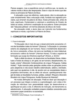 A FAMÍLIA CRISTÃ E OS ATAQUES DO INIMIGO
Parece exagero, mas a experiência comum confirma que, na escola, os
valores morais e éticos são desprezados. Esse é o tipo de ensino que des-
preza os princípios da Palavra de Deus.
A educação a que nos referimos, neste estudo, não é a educação se-
cular simplesmente. Mas a educação cristã, fundada nos sagrados prin-
cípios, que emanam da palavra de Deus. Esses princípios são, antes de
tudo, espirituais. Contemplam e valorizam a existência do Criador de
todas as coisas, conforme a explicação da sua palavra. Esses princípios
são "cláusulas pétreas", em termos absolutos de ética e de moral.
Na educação cristã, o aluno deve ser instruído nos fundamentos
espirituais e morais, cuja fonte é a Palavra de Deus.
I - CONCEITOS IMPORTANTES
1. O que é educação
"A Educação não é mais do que o desenvolvimento consciente e li-
vre das faculdades inatas do homem" (Sciacca); "a Educação é o processo
externo de adaptação do ser humano, física e mentalmente desenvolvi-
do, livre e consciente, a Deus, tal como se manifesta no meio intelectual,
emocional e volitivo do homem" (Herman Horse); "E toda a espécie de
formação que surge da influência espiritual" (Krieck, p. 62,63).
1
"Ação e efeito de educar, de desenvolver as faculdades físicas, intelec-
tuais e morais da criança e, em geral, do ser humano; disciplinamento, ins-
trução, ensino" (Dicionário Contemporâneo da Língua Portuguesa, Caldas
Aulete)". "Ação exercida pelas gerações adultas sobre as gerações jovens
para adaptá-las à vida social; trabalho sistematizado, seletivo, orientador,
pelo qual nos ajustamos à vida, de acordo com as necessidades ideais e
propósitos dominantes; ato ou efeito de educar; aperfeiçoamento inte-
gral de todas as faculdades humanas, polidez, cortesia" {Pequeno Dicionário
Brasileiro de Língua Portuguesa, Aurélio Buarque de Holanda)".
Há muitas definições de educação. Pode-se dizer que educação é
um processo que integra o ensino e a aprendizagem, com vistas à for-
mação de indivíduos com personalidade capaz de desenvolver-se e
aperfeiçoar-se para a vida. E diferente de instrução, de treinamento ou
adestramento. A educação verdadeira prepara cidadãos conscientes para
exercerem papel construtivo na sociedade.
1
BRANDÃO, Carlos Rodrigues. O que é educação, p. 17.
92
 