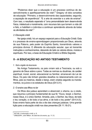 EDUCAR, DEVER DA FAMÍLIA
"Podemos dizer que a educação é um processo contínuo de de-
senvolvimento e aperfeiçoamento da vida";2
Gregory vê dois conceitos
de educação: "Primeiro, o desenvolvimento das capacidades; segundo,
a aquisição de experiência". "E a arte de exercitar e a arte de ensinar".
Com isso, o resultado esperado é "uma personalidade bem desenvolvida
física, intelectual e moralmente, com recursos tais que tornem a vida útil
e feliz, e habilitem o indivíduo a continuar aprendendo através de todas
as atividades da vida".
3
2. Educação cristã
Na igreja cristã, há um espaço especial para a Educação Cristã. Esta
é o processo de ensino-aprendizagem proporcionado por Deus, através
de sua Palavra, pelo poder do Espírito Santo, transmitindo valores e
princípios divinos. E diferente da educação secular, que só transmite
instruções e conhecimentos, deixando de lado os valores éticos, morais e
espirituais. Por isso, a base da Educação Cristã é a Bíblia Sagrada.
II - A EDUCAÇÃO NO ANTIGO TESTAMENTO
1. Sob a égide da teocracia
No Antigo Testamento, os pais viviam sob a Teocracia, ou sob o
governo de Deus sobre o povo. Todas as normas ou doutrinas, de caráter
espiritual, moral, social, educacional ou familiar, emanavam da Lei de
Deus. Os pais não tinham grandes desafios no relacionamento com os
filhos, pois os mesmos, desde o berço, eram criados segundo os manda-
mentos, os juízos e os estatutos de Deus (Dt 5.31).
2. O ensino aos filhos no lar
Os filhos dos judeus aprendiam e absorviam o shema, ou o credo,
que resumia o princípio fundamental de sua fé: "Ouve, Israel, o Senhor,
nosso Deus, é o único Senhor. Amarás, pois, o Senhor, teu Deus, de todo
o teu coração, e de toda a tua alma, e de todo o teu poder" (Dt 6.4,5).
Esse ensino fazia parte do dia a dia das crianças judaicas. Uma grande
lição para a educação cristã nos dias presentes (Dt 11.18-21).
2
EETAD. A educação cristã, p. 6.
3
GREGORY, John Milton. As sete leis do ensino, pp. 11,12.
93
 