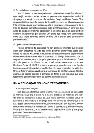 A FAMÍLIA CRISTÃ E OS ATAQUES DO INIMIGO
3. Os cuidados na educação dos filhos
Aos 12 anos, os meninos passavam pela cerimônia do "Bar Mitzvah",
quando já deveriam saber de cor os pontos mais importantes da lei. A
sinagoga era templo e era escola também. Segundo Halph Gower, "Era
responsabilidade da mãe educar tanto os filhos como as filhas durante os
três primeiros anos (provavelmente até o desmame). Ela ensinava às fi-
lhas os deveres domésticos durante toda a infância delas. A partir dos três
anos de idade, os meninos aprendiam a lei com o pai, e os pais também
ficavam responsáveis por ensinar um ofício aos filhos. Um rabino disse
certa vez: 'O pai que não ensina ao filho um ofício útil está educando-o
para ser ladrão".
4
4. Lições para os dias presentes
Nesse contexto de educação no lar, pode-se entender que os pais
eram bem presentes na vida dos filhos. Estamos escrevendo sobre edu-
cação no século XXI, onde a educação é institucionalizada, seguindo um
sistema oficial de ensino. Mas a educação no Antigo Testamento nos dá
sugestões válidas para hoje, principalmente para a família cristã. O en-
sino da palavra de Deus no lar, a educação constante, como em
Deute-ronômio 11.18-21 é a única esperança para termos uma família
firmada nos princípios da Lei do Senhor. Os pais presentes na vida dos
filhos é fator indispensável para a formação do caráter cristão. Confiar
apenas na escola secular é entregar os filhos a um sistema que está
totalmente contaminado com as doutrinas materialistas.
Ill - A EDUCAÇÃO NO NOVO TESTAMENTO
1. A educação era integral
Nas poucas referência sobre o tema, vemos o exemplo da educação
do menino Jesus. Diz a Bíblia: "E o menino crescia e se fortalecia em espí-
rito, cheio de sabedoria; e a graça de Deus estava sobre ele. "E crescia Jesus em
sabedoria, e em estatura, e em graça para com Deus e os homens" (Lc 2.40,
52). Esses textos nos falam da educação espiritual ("em espírito"), no co-
nhecimento de Deus e intelectual ("cheio e sabedoria"), no crescimento
físico ("em estatura"), e no crescimento espiritual e social ("em graça
para com Deus e os homens").
4 Ralph GOWER. Usos e costumes dos tempos bíblicos, p. 78,79.
94
 