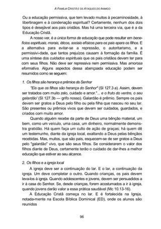 A FAMÍLIA CRISTÃ E OS ATAQUES DO INIMIGO
Ou a educação permissiva, que tem levado muitos à pecaminosidade, à
libertinagem e à condenação espiritual? Certamente, nenhum dos dois
tipos é desejável aos pais cristãos. Mas há uma terceira via, que é a da
Educação Cristã.
A nosso ver, é a única forma de educação que pode resultar em bene-
fícios espirituais, morais, éticos, sociais efísicos para os pais epara os filhos. E
a alternativa para evitar-se a repressão, o autoritarismo, e a
permissivi-dade, que tantos prejuízos causam à formação da família. É
uma síntese dos cuidados espirituais que os pais cristãos devem ter para
com seus filhos. Não deve ser repressiva nem permissiva. Mas amorosa
eformativa. Alguns aspectos dessa abençoada educação podem ser
resumidos como se seguem:
1. Osfilhos são herança e prêmios do Senhor
"Eis que os filhos são herança do Senhor" (SI 127.3 a). Assim, devem
ser tratados com muito zelo, cuidado e amor."... e o fruto do ventre, o seu
galardão' (SI 127.3b — grifo nosso). Galardão é prêmio. Sempre os pais
devem ser gratos a Deus pelo filho ou pela filha que nasceu no seu lar.
São presentes ou prêmios vivos que devem ser cuidados, guardados, e
criados com muito amor.
Quando alguém recebe da parte de Deus uma bênção material, um
bem, como um veículo, uma casa, um dinheiro, normalmente demons-
tra gratidão. Há quem faça um culto de ação de graças; há quem dê
um testemunho, diante da igreja local, exaltando a Deus pelas bênçãos
recebidas. Mas, muitos, que são pais, esquecem-se de ser gratos a Deus
pelo "galardão" vivo, que são seus filhos. Se considerarem o valor dos
filhos diante de Deus, certamente terão o cuidado de dar-lhes a melhor
educação que estiver ao seu alcance.
2. Os filhos e a igreja local
A igreja deve ser a continuação do lar. E o lar, a continuação da
igreja. Um deve completar o outro. Quando crianças, os pais devem
leva-los à igreja. Quando adolescentes e jovens, devem ser persuadidos a
ir à casa do Senhor. Se, desde crianças, forem acostumados a ir à igreja,
quando jovens darão valor a essa prática saudável (Mc 10.13-16).
A Educação Cristã começa no lar. E é fortalecida na Igreja,
notada-mente na Escola Bíblica Dominical (ED), onde os alunos são
reunidos
96
 