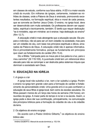 EDUCAR, DEVER DA FAMÍLIA
em classes de estudo, conforme sua faixa etária. A ED é a maior escola
cristã do mundo. Em milhares de igrejas, certamente, instalam-se mi-
lhões de classes, onde a Palavra de Deus é ensinada, promovendo exce-
lentes resultados, na formação espiritual, ética e moral de cada pessoa,
que se converte ao Senhor Jesus Cristo. O ensino, na igreja local, deve
ser desenvolvido com muita seriedade. Os professores devem ser capaci-
tados, espiritual e tecnicamente, também. É tarefa que requer dedicação:
"se é ministério, seja em ministrar; se é ensinar, haja dedicação ao ensino"
(Rm 12.7).
A educação cristã é mais abrangente que a educação secular. Ela pre-
para o indivíduo, não só para ser um bom cidadão na sociedade, mas para
ser um cidadão do céu, com base nos princípios espirituais e éticos, ema-
nados da Palavra de Deus. A educação cristã não é apenas informativa.
Ela é primordialmente formativa, porque se fundamenta em princípios
que visam ao fortalecimento do caráter (Rm 15.4).
Diz a Bíblia: "Lâmpada para os meus pés é tua palavra e luz, para o
meu caminho" (SI 119.105). A juventude cristã tem um referencial ético
elevado para não se corromper e ser destruída pelos sistemas iníquos que
dominam a sociedade sem Deus.
V- EDUCAÇÃO NA IGREJA
1. A igreja e o lar
A igreja local não substitui o lar, nem o lar substitui a igreja. Porém
o ensino na igreja tem grande valor para a formação do caráter e fortale-
cimento da personalidade cristã. Uma grande erro é os pais confiarem a
educação de seus filhos à igreja local, bem como às escolas seculares. Os
filhos passam menos de um terço das horas da semana (164 horas), em
reuniões da igreja. A maior parte do tempo é no lar e na escola. Assim, a
igreja pode e deve dar sua contribuição, principalmente, na comunicação
dos princípios bíblicos para a formação do cidadão do céu e do cidadão
da terra.
2. Os objetivos do ensino na igreja
De acordo com o Pastor Antônio Gilberto,5
os objetivos do ensino
bíblico são:
Antônio GILBERTO. Manual da escola dominical, p. 153,154.
97
 