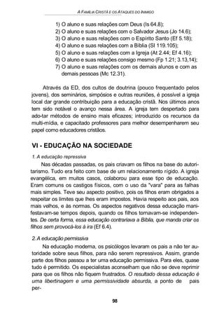 A FAMÍLIA CRISTÃ E OS ATAQUES DO INIMIGO
1) O aluno e suas relações com Deus (Is 64.8);
2) O aluno e suas relações com o Salvador Jesus (Jo 14.6);
3) O aluno e suas relações com o Espírito Santo (Ef 5.18);
4) O aluno e suas relações com a Bíblia (SI 119.105);
5) O aluno e suas relações com a Igreja (At 2.44; Ef 4.16);
6) O aluno e suas relações consigo mesmo (Fp 1.21; 3.13,14);
7) O aluno e suas relações com os demais alunos e com as
demais pessoas (Mc 12.31).
Através da ED, dos cultos de doutrina (pouco frequentado pelos
jovens), dos seminários, simpósios e outras reuniões, é possível a igreja
local dar grande contribuição para a educação cristã. Nos últimos anos
tem sido notável o avanço nessa área. A igreja tem despertado para
ado-tar métodos de ensino mais eficazes; introduzido os recursos da
multi-mídia, e capacitado professores para melhor desempenharem seu
papel como educadores cristãos.
VI - EDUCAÇÃO NA SOCIEDADE
1. A educação repressiva
Nas décadas passadas, os pais criavam os filhos na base do autori-
tarismo. Tudo era feito com base de um relacionamento rígido. A igreja
evangélica, em muitos casos, colaborou para esse tipo de educação.
Eram comuns os castigos físicos, com o uso da "vara" para as falhas
mais simples. Teve seu aspecto positivo, pois os filhos eram obrigados a
respeitar os limites que lhes eram impostos. Havia respeito aos pais, aos
mais velhos, e às normas. Os aspectos negativos dessa educação mani-
festavam-se tempos depois, quando os filhos tornavam-se independen-
tes. De certa forma, essa educação contrariava a Bíblia, que manda criar os
filhos sem provocá-los à ira (Ef 6.4).
2.A educação permissiva
Na educação moderna, os psicólogos levaram os pais a não ter au-
toridade sobre seus filhos, para não serem repressivos. Assim, grande
parte dos filhos passou a ter uma educação permissiva. Para eles, quase
tudo é permitido. Os especialistas aconselham que não se deve reprimir
para que os filhos não fiquem frustrados. O resultado dessa educação é
uma libertinagem e uma permissividade absurda, a ponto de pais
per-
98
 