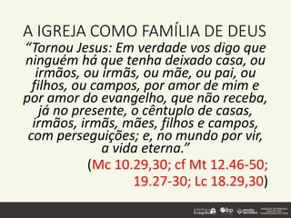 A IGREJA COMO FAMÍLIA DE DEUS
“Tornou Jesus: Em verdade vos digo que
ninguém há que tenha deixado casa, ou
irmãos, ou irmãs, ou mãe, ou pai, ou
filhos, ou campos, por amor de mim e
por amor do evangelho, que não receba,
já no presente, o cêntuplo de casas,
irmãos, irmãs, mães, filhos e campos,
com perseguições; e, no mundo por vir,
a vida eterna.”
(Mc 10.29,30; cf Mt 12.46-50;
19.27-30; Lc 18.29,30)
 