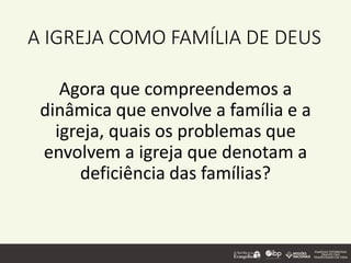 A IGREJA COMO FAMÍLIA DE DEUS
Agora que compreendemos a
dinâmica que envolve a família e a
igreja, quais os problemas que
envolvem a igreja que denotam a
deficiência das famílias?
 