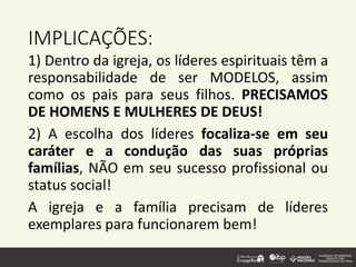 IMPLICAÇÕES:
1) Dentro da igreja, os líderes espirituais têm a
responsabilidade de ser MODELOS, assim
como os pais para seus filhos. PRECISAMOS
DE HOMENS E MULHERES DE DEUS!
2) A escolha dos líderes focaliza-se em seu
caráter e a condução das suas próprias
famílias, NÃO em seu sucesso profissional ou
status social!
A igreja e a família precisam de líderes
exemplares para funcionarem bem!
 