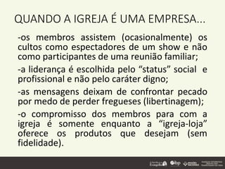 QUANDO A IGREJA É UMA EMPRESA...
-os membros assistem (ocasionalmente) os
cultos como espectadores de um show e não
como participantes de uma reunião familiar;
-a liderança é escolhida pelo “status” social e
profissional e não pelo caráter digno;
-as mensagens deixam de confrontar pecado
por medo de perder fregueses (libertinagem);
-o compromisso dos membros para com a
igreja é somente enquanto a “igreja-loja”
oferece os produtos que desejam (sem
fidelidade).
 