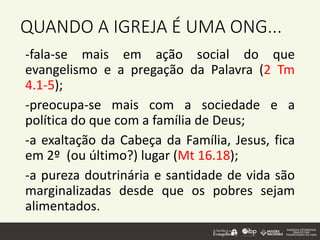 QUANDO A IGREJA É UMA ONG...
-fala-se mais em ação social do que
evangelismo e a pregação da Palavra (2 Tm
4.1-5);
-preocupa-se mais com a sociedade e a
política do que com a família de Deus;
-a exaltação da Cabeça da Família, Jesus, fica
em 2º (ou último?) lugar (Mt 16.18);
-a pureza doutrinária e santidade de vida são
marginalizadas desde que os pobres sejam
alimentados.
 
