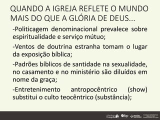 QUANDO A IGREJA REFLETE O MUNDO
MAIS DO QUE A GLÓRIA DE DEUS...
-Politicagem denominacional prevalece sobre
espiritualidade e serviço mútuo;
-Ventos de doutrina estranha tomam o lugar
da exposição bíblica;
-Padrões bíblicos de santidade na sexualidade,
no casamento e no ministério são diluídos em
nome da graça;
-Entretenimento antropocêntrico (show)
substitui o culto teocêntrico (substância);
 