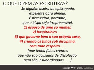 O QUE DIZEM AS ESCRITURAS?
Se alguém aspira ao episcopado,
excelente obra almeja.
É necessário, portanto,
que o bispo seja irrepreensível,
1) esposo de uma só mulher,
2) hospitaleiro . . .
3) que governe bem a sua própria casa,
4) criando os filhos sob disciplina,
com todo respeito . . .
[que tenha filhos crentes
que não são acusados de dissolução,
nem são insubordinados . . . ]
 