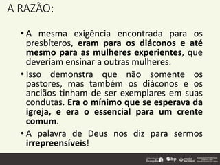 A RAZÃO:
• A mesma exigência encontrada para os
presbíteros, eram para os diáconos e até
mesmo para as mulheres experientes, que
deveriam ensinar a outras mulheres.
• Isso demonstra que não somente os
pastores, mas também os diáconos e os
anciãos tinham de ser exemplares em suas
condutas. Era o mínimo que se esperava da
igreja, e era o essencial para um crente
comum.
• A palavra de Deus nos diz para sermos
irrepreensíveis!
 
