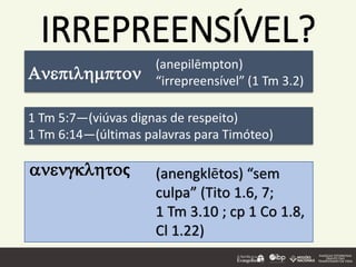IRREPREENSÍVEL?
1 Tm 5:7—(viúvas dignas de respeito)
1 Tm 6:14—(últimas palavras para Timóteo)
anengklhtoς
(anepilēmpton)
“irrepreensível” (1 Tm 3.2)Anepilhmpton
(anengklētos) “sem
culpa” (Tito 1.6, 7;
1 Tm 3.10 ; cp 1 Co 1.8,
Cl 1.22)
 