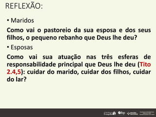 REFLEXÃO:
• Maridos
Como vai o pastoreio da sua esposa e dos seus
filhos, o pequeno rebanho que Deus lhe deu?
• Esposas
Como vai sua atuação nas três esferas de
responsabilidade principal que Deus lhe deu (Tito
2.4,5): cuidar do marido, cuidar dos filhos, cuidar
do lar?
 