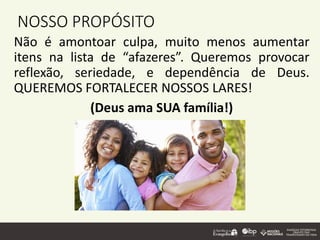 NOSSO PROPÓSITO
Não é amontoar culpa, muito menos aumentar
itens na lista de “afazeres”. Queremos provocar
reflexão, seriedade, e dependência de Deus.
QUEREMOS FORTALECER NOSSOS LARES!
(Deus ama SUA família!)
 