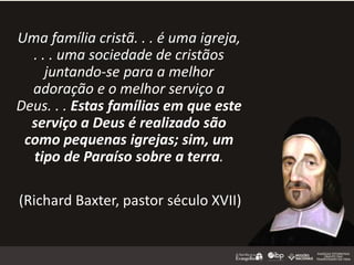 Uma família cristã. . . é uma igreja,
. . . uma sociedade de cristãos
juntando-se para a melhor
adoração e o melhor serviço a
Deus. . . Estas famílias em que este
serviço a Deus é realizado são
como pequenas igrejas; sim, um
tipo de Paraíso sobre a terra.
(Richard Baxter, pastor século XVII)
 