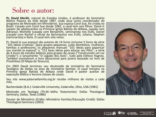 Sobre o autor:
Pr. David Merkh, natural do Estados Unidos, é professor do Seminário
Bíblico Palavra da Vida desde 1987, onde atua como coordenador do
programa de Mestrado em Ministérios. Sua esposa Carol Sue, foi criada no
Brasil. Casado com Carol Sue desde 1982, o casal tem seis filhos: David Jr
(pastor de adolescentes na Primeira Igreja Batista de Atibaia, casado com
Adriana); Michelle (casada com Benjamim, seminarista nos EUA), Daniel
(casado com Rachel e oficial da Aeronáutica nos EUA), Juliana, Stephen
(seminarista) e Keila. O casal tem oito netos.
Pr. David (e sua esposa) são autores de 14 livros inclusive 5 livros da série
"101 Ideias Criativas" (para grupos pequenos, culto doméstico, mulheres,
famílias e professore), os pequenos manuais "101 ideias para paparicar
seu marido (e esposa)" e "151 boas ideias para educar seu filho"; a série
de 4 livros de estudos bíblicos para grupos de casais ("Construindo um Lar
Cristão"); o lançamento "O Legado dos Avós", tudo pela Editora Hagnos.
Também escreveram o livro devocional para jovens baseado no livro de
Provérbios (O Mapa do Tesouro).
Em 2003 David terminou seu doutorado de ministério do Seminário
Teológico de Dallas na área de ministério familiar. O casal ministra na
Primeira Igreja Batista de Atibaia onde David é pastor auxiliar de
exposição bíblica e leciona classes de casais.
Seu site www.palavraefamilia.org.br recebe milhares de visitas a cada
mês.
Bacherelado (B.A.): Cedarville University, Cedarville, Ohio, USA (1981)
Mestrado em Teologia (Th.M.-Velho Testamento): Dallas Theological
Seminary, Dallas, Texas (1986)
Doutor de Ministério (D.Min.-Ministério Familiar/Educação Cristã): Dallas
Theological Seminary (2003)
 