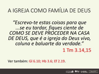A IGREJA COMO FAMÍLIA DE DEUS
“Escrevo-te estas coisas para que
...se eu tardar, fiques ciente de
COMO SE DEVE PROCEDER NA CASA
DE DEUS, que é a igreja do Deus vivo,
coluna e baluarte da verdade.”
1 Tm 3.14,15
Ver também: Gl 6.10; Hb 3.6; Ef 2.19.
 