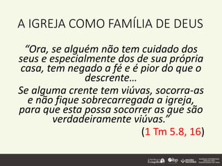 A IGREJA COMO FAMÍLIA DE DEUS
“Ora, se alguém não tem cuidado dos
seus e especialmente dos de sua própria
casa, tem negado a fé e é pior do que o
descrente…
Se alguma crente tem viúvas, socorra-as
e não fique sobrecarregada a igreja,
para que esta possa socorrer as que são
verdadeiramente viúvas.”
(1 Tm 5.8, 16)
 
