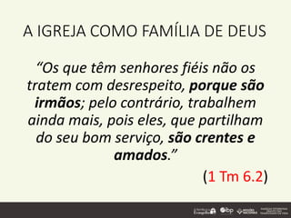 A IGREJA COMO FAMÍLIA DE DEUS
“Os que têm senhores fiéis não os
tratem com desrespeito, porque são
irmãos; pelo contrário, trabalhem
ainda mais, pois eles, que partilham
do seu bom serviço, são crentes e
amados.”
(1 Tm 6.2)
 