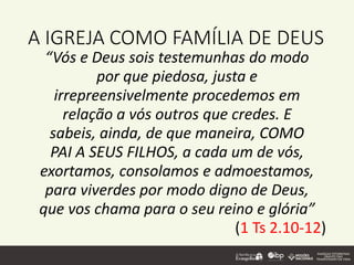 A IGREJA COMO FAMÍLIA DE DEUS
“Vós e Deus sois testemunhas do modo
por que piedosa, justa e
irrepreensivelmente procedemos em
relação a vós outros que credes. E
sabeis, ainda, de que maneira, COMO
PAI A SEUS FILHOS, a cada um de vós,
exortamos, consolamos e admoestamos,
para viverdes por modo digno de Deus,
que vos chama para o seu reino e glória”
(1 Ts 2.10-12)
 