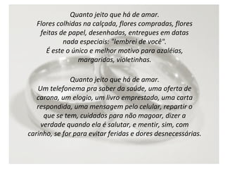 Quanto jeito que há de amar.
Flores colhidas na calçada, flores compradas, flores
feitas de papel, desenhadas, entregues em datas
nada especiais: "lembrei de você".
É este o único e melhor motivo para azaléias,
margaridas, violetinhas.
Quanto jeito que há de amar.
Um telefonema pra saber da saúde, uma oferta de
carona, um elogio, um livro emprestado, uma carta
respondida, uma mensagem pelo celular, repartir o
que se tem, cuidados para não magoar, dizer a
verdade quando ela é salutar, e mentir, sim, com
carinho, se for para evitar feridas e dores desnecessárias.

 