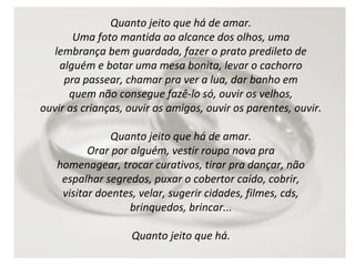 Quanto jeito que há de amar.
Uma foto mantida ao alcance dos olhos, uma
lembrança bem guardada, fazer o prato predileto de
alguém e botar uma mesa bonita, levar o cachorro
pra passear, chamar pra ver a lua, dar banho em
quem não consegue fazê-lo só, ouvir os velhos,
ouvir as crianças, ouvir os amigos, ouvir os parentes, ouvir.
Quanto jeito que há de amar.
Orar por alguém, vestir roupa nova pra
homenagear, trocar curativos, tirar pra dançar, não
espalhar segredos, puxar o cobertor caído, cobrir,
visitar doentes, velar, sugerir cidades, filmes, cds,
brinquedos, brincar...
Quanto jeito que há.

 