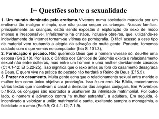 I– Questões sobre a sexualidade
1. Um mundo dominado pelo erotismo. Vivemos  numa  sociedade  marcada  por  um 
erotismo  tão  maligno  e  ímpio,  que  não  poupa  sequer  as  crianças.  Nossas  famílias, 
principalmente  as  crianças,  estão  sendo  expostas  à  exploração  do  sexo  de  modo 
intenso  e  irresponsável.  Infelizmente  há  cristãos,  inclusive  obreiros,  que,  utilizando-se 
indevidamente da internet tornam-se vítimas da pornografia. O fácil acesso a esse tipo 
de  material  vem  roubando  a  alegria  da  salvação  de  muita  gente.  Portanto,  tomemos 
cuidado com o que vemos no computador (leia Sl 101.3).
2. Fornicação é pecado. Não  querendo  Deus  que  o  homem  vivesse  só,  deu-lhe  uma 
esposa (Gn 2.18). Por isso, o Cântico dos Cânticos de Salomão exalta o relacionamento 
sexual  não entre  solteiros,  mas  entre  um  homem  e  uma  mulher devidamente  casados 
(Ct 4.1-12; Ef 5.22-25). Isso significa que o sexo antes ou fora do casamento desagrada 
a Deus. E quem vive na prática do pecado não herdará o Reino de Deus (Ef 5.5).
3. Prazer no casamento. Muita gente acha que o relacionamento sexual entre marido e 
mulher  tem  como  único  objetivo  a  procriação.  Isso  é  um  erro.  Na  Bíblia,  encontramos 
vários textos que incentivam o casal a desfrutar das alegrias conjugais. Em Provérbios 
5.18-23,  os  cônjuges  são  exortados  a  usufruírem  da  intimidade  matrimonial.  Por  outro 
lado,  o  homem  é  advertido  contra  “a  mulher  estranha”,  a  adúltera.  Em  seguida,  é 
incentivado a valorizar a união matrimonial e santa, exaltando sempre a monogamia, a 
fidelidade e o amor (Ec 9.9; Ct 4.1-12; 7.1-9).
 

 