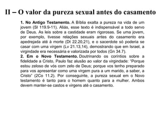 II – O valor da pureza sexual antes do casamento
1. No Antigo Testamento. A  Bíblia  exalta  a  pureza  na  vida  de  um 
jovem  (Sl  119.9-11).  Aliás,  esse  texto  é  indispensável  a  todo  servo 
de  Deus.  As  leis  sobre  a  castidade  eram  rigorosas.  Se  uma  jovem, 
por  exemplo,  tivesse  relações  sexuais  antes  do  casamento  era 
apedrejada  até  à  morte  (Dt  22.20,21),  e  o  sacerdote  só  poderia  se 
casar com uma virgem (Lv 21.13,14), demostrando que em Israel, a 
virgindade era necessária e valorizada por todos (Gn 34.7).
2. Em o Novo Testamento. Doutrinando  os  coríntios  sobre  a 
fidelidade a Cristo, Paulo faz alusão ao valor da virgindade: “Porque 
estou zeloso de vós com zelo de Deus; porque vos tenho preparado 
para vos apresentar como uma virgem pura a um marido, a saber, a 
Cristo”  (2Co  11.2).  Por  conseguinte,  a  pureza  sexual  em  o  Novo 
testamento  é  tanto  para  o  homem  quanto  para  a  mulher.  Ambos 
devem manter-se castos e virgens até o casamento.
 

 