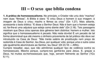 III – O sexo que bíblia condena
1. A prática do homossexualismo. No princípio, o Criador não uniu dois “machos” 
nem  duas  “fêmeas”.  A  Bíblia  é  clara:  “E  criou  Deus  o  homem  à  sua  imagem;  à 
imagem  de  Deus  o  criou;  macho  e  fêmea  os  criou”  (Gn  1.27).  Mais  adiante, 
acrescenta o texto bíblico: “E disse o Senhor Deus: Não é bom que o homem esteja 
só; far-lhe-ei uma adjutora que esteja como diante dele” (Gn 2.18). Tais passagens 
mostram que Deus criou apenas dois gêneros bem distintos: homem e mulher. Isto 
significa que o homossexualismo é pecado. Não resta dúvida! É um pecado de tal 
forma abominável que até mesmo o dinheiro proveniente de tal prática não deve ser 
introduzido  na  Casa  de  Deus:  “Não  trarás  salário  de  prostituição  nem  preço  de 
sodomita à Casa do Senhor, teu Deus, por qualquer voto; porque uma e outra coisa 
são igualmente abomináveis ao Senhor, teu Deus” (Dt 23.18 — ARA).
Cumpre  ressaltar,  aqui,  que  não  admitimos  qualquer  tipo  de  violência  contra  os 
homossexuais.  Mesmo  porque,  cumpre-nos  ganhá-los  para  Jesus.  E,  graças  a 
Deus,  há  muitos  ex-homossexuais  que,  hoje,  servem  fielmente  ao  Senhor  (1Co 
6.11).

 
