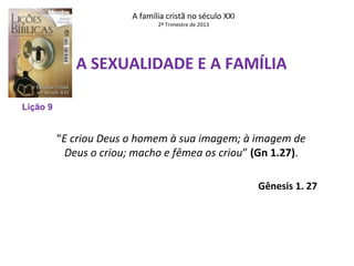 A família cristã no século XXI
2º Trimestre de 2013

A SEXUALIDADE E A FAMÍLIA
Lição 9

“E criou Deus o homem à sua imagem; à imagem de
Deus o criou; macho e fêmea os criou” (Gn 1.27).
Gênesis 1. 27

 