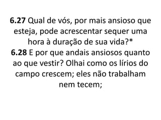 6.27 Qual de vós, por mais ansioso que
esteja, pode acrescentar sequer uma
hora à duração de sua vida?*
6.28 E por que andais ansiosos quanto
ao que vestir? Olhai como os lírios do
campo crescem; eles não trabalham
nem tecem;
 