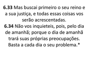 6.33 Mas buscai primeiro o seu reino e
a sua justiça, e todas essas coisas vos
serão acrescentadas.
6.34 Não vos inquieteis, pois, pelo dia
de amanhã; porque o dia de amanhã
trará suas próprias preocupações.
Basta a cada dia o seu problema.*
 