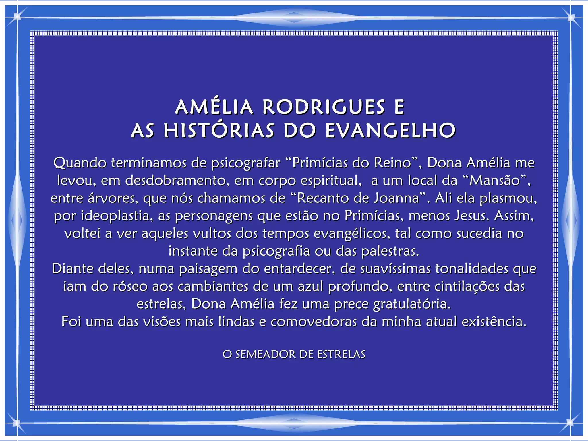 AMÉLIA RODRIGUES E
            AS HISTÓRIAS DO EVANGELHO
Quando terminamos de psicografar “Primícias do Reino”, Dona Amélia me
 levou, em desdobramento, em corpo espiritual, a um local da “Mansão”,
entre árvores, que nós chamamos de “Recanto de Joanna”. Ali ela plasmou,
por ideoplastia, as personagens que estão no Primícias, menos Jesus. Assim,
   voltei a ver aqueles vultos dos tempos evangélicos, tal como sucedia no
                     instante da psicografia ou das palestras.
Diante deles, numa paisagem do entardecer, de suavíssimas tonalidades que
  iam do róseo aos cambiantes de um azul profundo, entre cintilações das
               estrelas, Dona Amélia fez uma prece gratulatória.
  Foi uma das visões mais lindas e comovedoras da minha atual existência.

                          O SEMEADOR DE ESTRELAS
 