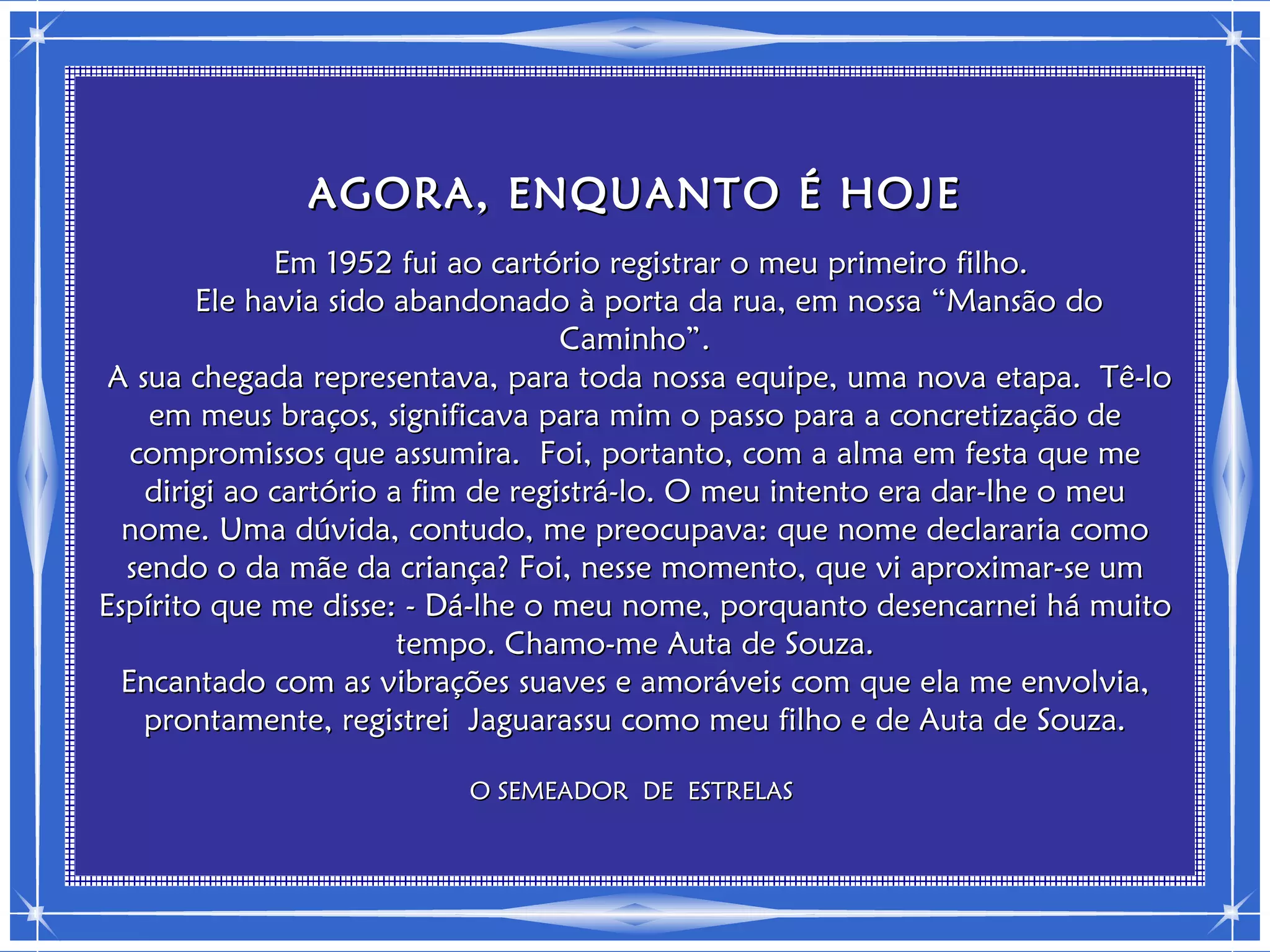 AGORA, ENQUANTO É HOJE
              Em 1952 fui ao cartório registrar o meu primeiro filho.
        Ele havia sido abandonado à porta da rua, em nossa “Mansão do
                                    Caminho”.
 A sua chegada representava, para toda nossa equipe, uma nova etapa. Tê-lo
    em meus braços, significava para mim o passo para a concretização de
   compromissos que assumira. Foi, portanto, com a alma em festa que me
    dirigi ao cartório a fim de registrá-lo. O meu intento era dar-lhe o meu
  nome. Uma dúvida, contudo, me preocupava: que nome declararia como
  sendo o da mãe da criança? Foi, nesse momento, que vi aproximar-se um
Espírito que me disse: - Dá-lhe o meu nome, porquanto desencarnei há muito
                        tempo. Chamo-me Auta de Souza.
  Encantado com as vibrações suaves e amoráveis com que ela me envolvia,
    prontamente, registrei Jaguarassu como meu filho e de Auta de Souza.

                          O SEMEADOR DE ESTRELAS
 