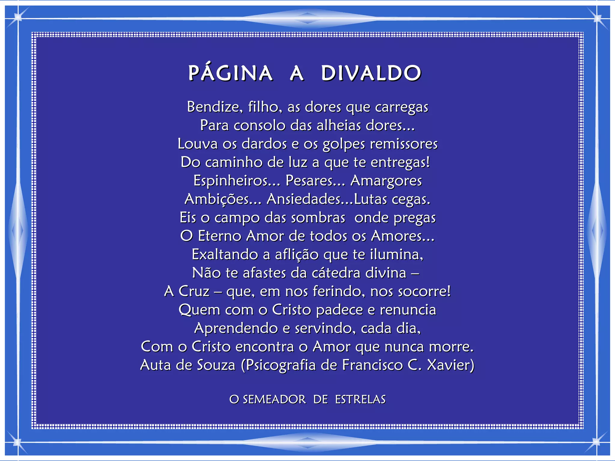 PÁGINA A DIVALDO
       Bendize, filho, as dores que carregas
         Para consolo das alheias dores...
     Louva os dardos e os golpes remissores
      Do caminho de luz a que te entregas!
        Espinheiros... Pesares... Amargores
      Ambições... Ansiedades...Lutas cegas.
     Eis o campo das sombras onde pregas
     O Eterno Amor de todos os Amores...
        Exaltando a aflição que te ilumina,
        Não te afastes da cátedra divina –
   A Cruz – que, em nos ferindo, nos socorre!
     Quem com o Cristo padece e renuncia
        Aprendendo e servindo, cada dia,
Com o Cristo encontra o Amor que nunca morre.
Auta de Souza (Psicografia de Francisco C. Xavier)

             O SEMEADOR DE ESTRELAS
 