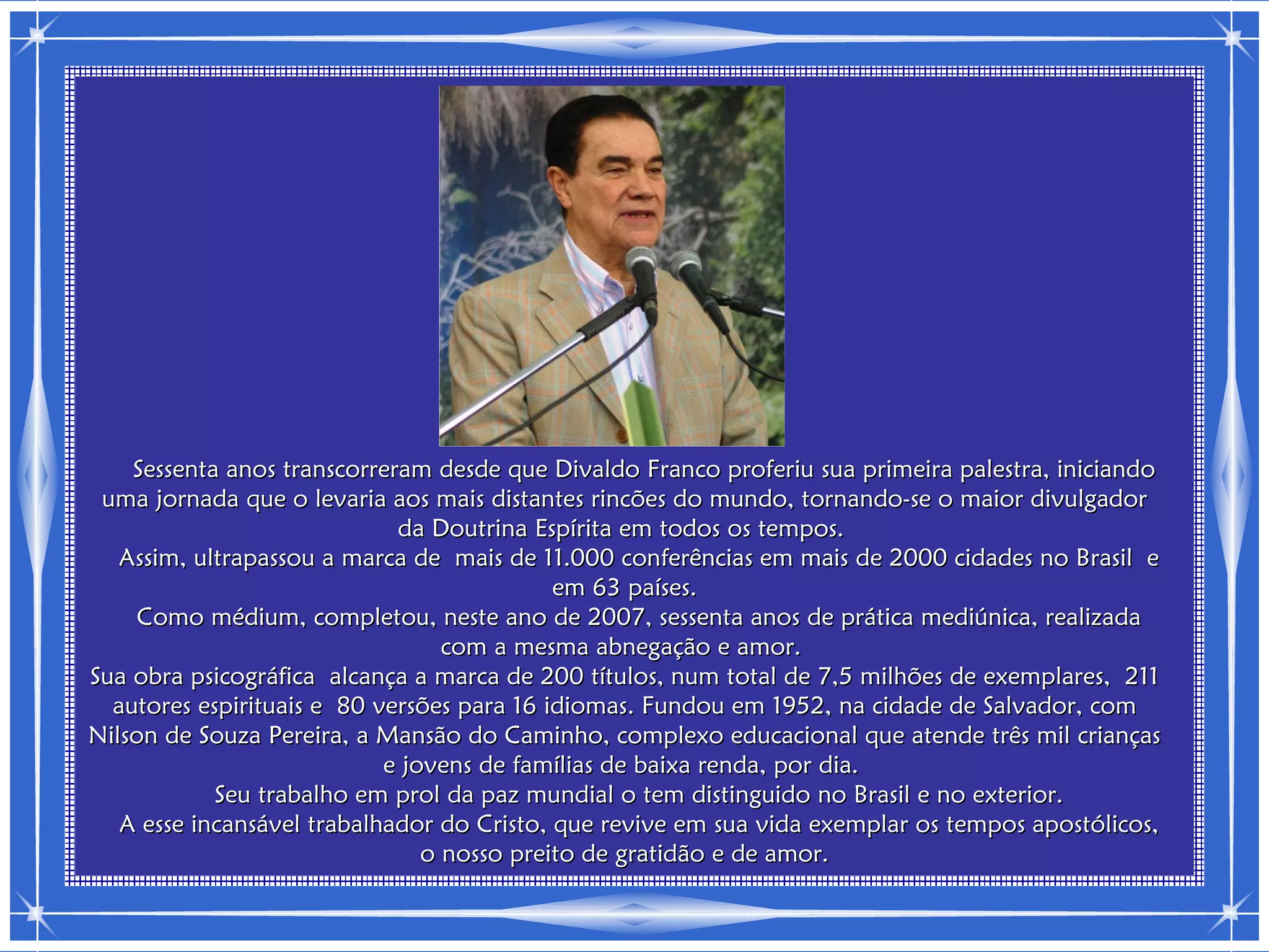 Sessenta anos transcorreram desde que Divaldo Franco proferiu sua primeira palestra, iniciando
 uma jornada que o levaria aos mais distantes rincões do mundo, tornando-se o maior divulgador
                             da Doutrina Espírita em todos os tempos.
   Assim, ultrapassou a marca de mais de 11.000 conferências em mais de 2000 cidades no Brasil e
                                            em 63 países.
     Como médium, completou, neste ano de 2007, sessenta anos de prática mediúnica, realizada
                                  com a mesma abnegação e amor.
Sua obra psicográfica alcança a marca de 200 títulos, num total de 7,5 milhões de exemplares, 211
  autores espirituais e 80 versões para 16 idiomas. Fundou em 1952, na cidade de Salvador, com
Nilson de Souza Pereira, a Mansão do Caminho, complexo educacional que atende três mil crianças
                            e jovens de famílias de baixa renda, por dia.
            Seu trabalho em prol da paz mundial o tem distinguido no Brasil e no exterior.
   A esse incansável trabalhador do Cristo, que revive em sua vida exemplar os tempos apostólicos,
                                o nosso preito de gratidão e de amor.
 