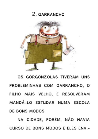 2. GARRANCHO
OS GORGONZOLAS TIVERAM UNS
PROBLEMINHAS COM GARRANCHO, O
FILHO MAIS VELHO, E RESOLVERAM
MANDÁ-LO ESTUDAR NUMA ESCOLA
DE BONS MODOS.
NA CIDADE, PORÉM, NÃO HAVIA
CURSO DE BONS MODOS E ELES ENVI-
 