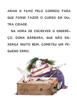 ARAM O FILHO PELO CORREIO PARA
QUE FOSSE FAZER O CURSO EM OU-
TRA CIDADE.
NA HORA DE ESCREVER O ENDERE-
ÇO, DONA BÁRBARA, QUE NÃO EN-
XERGA MUITO BEM, COMETEU UM PE-
QUENO ERRO.
 