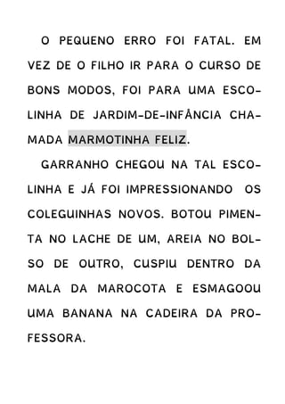 O PEQUENO ERRO FOI FATAL. EM
VEZ DE O FILHO IR PARA O CURSO DE
BONS MODOS, FOI PARA UMA ESCO-
LINHA DE JARDIM-DE-INFÂNCIA CHA-
MADA MARMOTINHA FELIZ.
GARRANHO CHEGOU NA TAL ESCO-
LINHA E JÁ FOI IMPRESSIONANDO OS
COLEGUINHAS NOVOS. BOTOU PIMEN-
TA NO LACHE DE UM, AREIA NO BOL-
SO DE OUTRO, CUSPIU DENTRO DA
MALA DA MAROCOTA E ESMAGOOU
UMA BANANA NA CADEIRA DA PRO-
FESSORA.
 