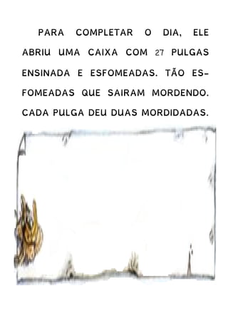 PARA COMPLETAR O DIA, ELE
ABRIU UMA CAIXA COM 27 PULGAS
ENSINADA E ESFOMEADAS. TÃO ES-
FOMEADAS QUE SAIRAM MORDENDO.
CADA PULGA DEU DUAS MORDIDADAS.
 