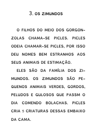3. OS ZIMUNDOS
O FILHOS DO MEIO DOS GORGON-
ZOLAS CHAMA-SE PICLES. PICLES
ODEIA CHAMAR-SE PICLES, POR ISSO
DEU NOMES BEM ESTRANHOS AOS
SEUS ANIMAIS DE ESTIMAÇÃO.
ELES SÃO DA FAMÍLIA DOS ZI-
MUNDOS. OS ZIMUNDOS SÃO PE-
QUENOS ANIMAIS VERDES, GORDOS,
PELUDOS E GULOSOS QUE PASSM O
DIA COMENDO BOLACHAS. PICLES
CRIA 5 CRIATURAS DESSAS EMBAIXO
DA CAMA.
 