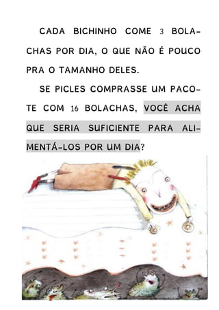 CADA BICHINHO COME 3 BOLA-
CHAS POR DIA, O QUE NÃO É POUCO
PRA O TAMANHO DELES.
SE PICLES COMPRASSE UM PACO-
TE COM 16 BOLACHAS, VOCÊ ACHA
QUE SERIA SUFICIENTE PARA ALI-
MENTÁ-LOS POR UM DIA?
 