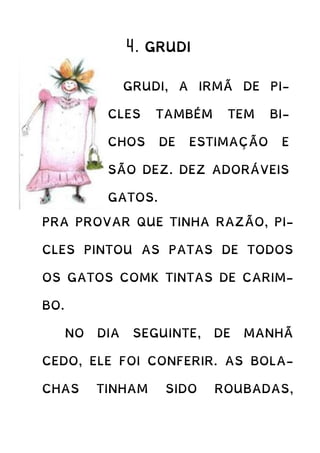 4. GRUDI
PRA PROVAR QUE TINHA RAZÃO, PI-
CLES PINTOU AS PATAS DE TODOS
OS GATOS COMK TINTAS DE CARIM-
BO.
NO DIA SEGUINTE, DE MANHÃ
CEDO, ELE FOI CONFERIR. AS BOLA-
CHAS TINHAM SIDO ROUBADAS,
GRUDI, A IRMÃ DE PI-
CLES TAMBÉM TEM BI-
CHOS DE ESTIMAÇÃO E
SÃO DEZ. DEZ ADORÁVEIS
GATOS.
CERTA VEZ PICLES
DESCONFIOU QUE OS ODI-
OSOS GATOS DE GRUDI
ESTAVAM ROUBANDO AS
BOLACHAS DOS SEUS ZI-
MUNDINHOS. A IRMÃ JU-
RAVA QUE NÃO, E ELE JU-
RAVA QUE SIM.
 