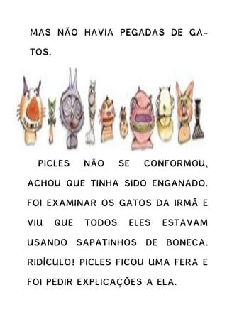 MAS NÃO HAVIA PEGADAS DE GA-
TOS.
PICLES NÃO SE CONFORMOU,
ACHOU QUE TINHA SIDO ENGANADO.
FOI EXAMINAR OS GATOS DA IRMÃ E
VIU QUE TODOS ELES ESTAVAM
USANDO SAPATINHOS DE BONECA.
RIDÍCULO! PICLES FICOU UMA FERA E
FOI PEDIR EXPLICAÇÕES A ELA.
 