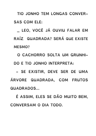 TIO JONHO TEM LONGAS CONVER-
SAS COM ELE:
_ LEO, VOCÊ JÁ OUVIU FALAR EM
RAÍZ QUADRADA? SERÁ QUE EXISTE
MESMO?
O CACHORRO SOLTA UM GRUNHI-
DO E TIO JONHO INTERPRETA:
- SE EXISTIR, DEVE SER DE UMA
ÁRVORE QUADRADA, COM FRUTOS
QUADRADOS...
É ASSIM, ELES SE DÃO MUITO BEM,
CONVERSAM O DIA TODO.
 
